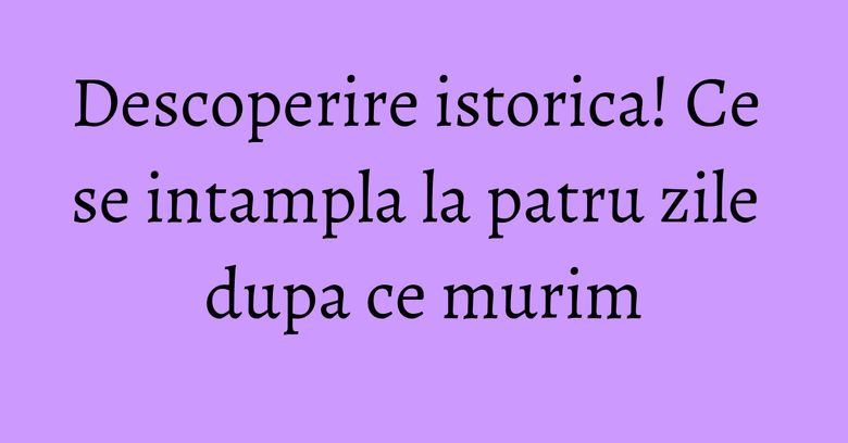 Descoperire istorica! Ce se intampla la patru zile dupa ce murim