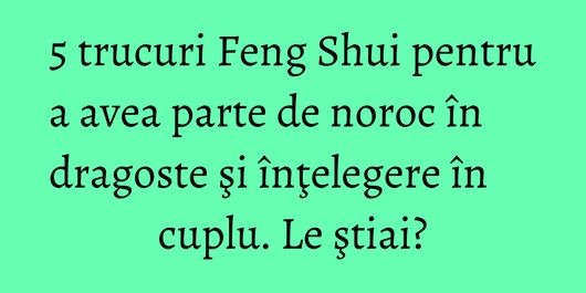 5 trucuri Feng Shui pentru a avea parte de noroc în dragoste şi înţelegere în cuplu. Le ştiai?