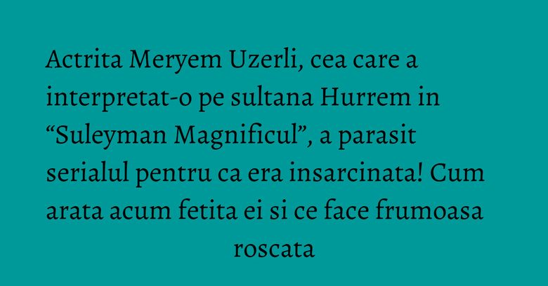 Actrita Meryem Uzerli, cea care a interpretat-o pe sultana Hurrem in “Suleyman Magnificul”, a parasit serialul pentru ca era insarcinata! Cum arata acum fetita ei si ce face frumoasa roscata
