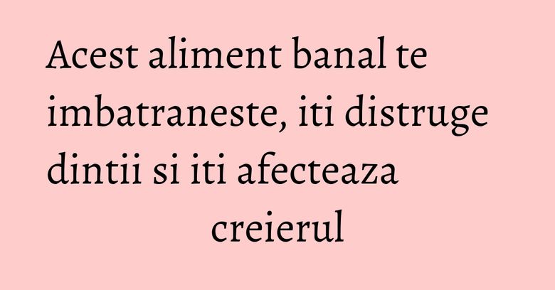 Acest aliment banal te imbatraneste, iti distruge dintii si iti afecteaza creierul Acest aliment banal te imbatraneste, iti distruge dintii si iti afecteaza creierul