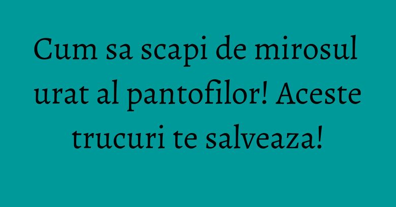 Cum sa scapi de mirosul urat al pantofilor! Aceste trucuri te salveaza! Cum sa scapi de mirosul urat al pantofilor! Aceste trucuri te salveaza!