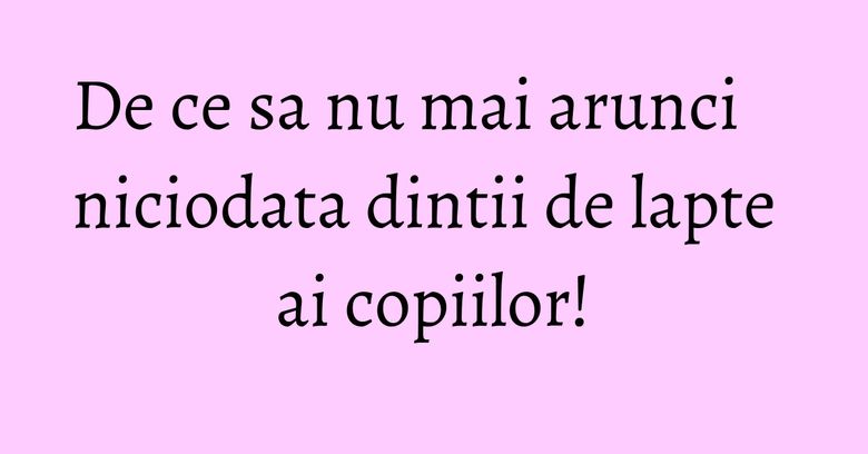 De ce sa nu mai arunci niciodata dintii de lapte ai copiilor! De ce sa nu mai arunci niciodata dintii de lapte ai copiilor!