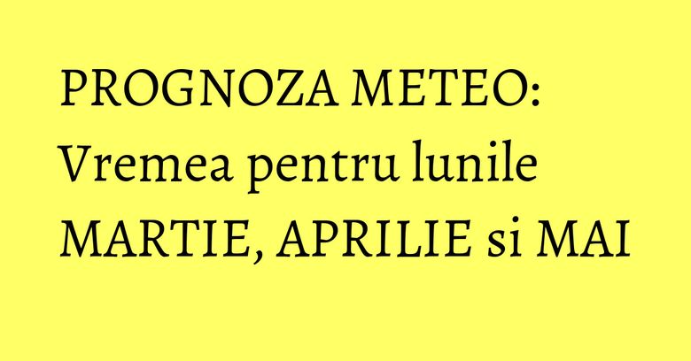 PROGNOZA METEO: Vremea pentru lunile MARTIE, APRILIE si MAI PROGNOZA METEO: Vremea pentru lunile MARTIE, APRILIE si MAI