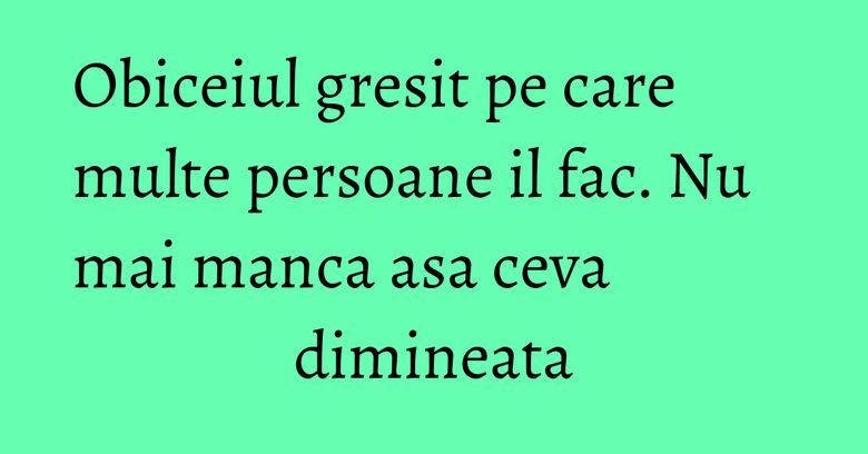 Obiceiul gresit pe care multe persoane il fac. Nu mai manca asa ceva dimineata