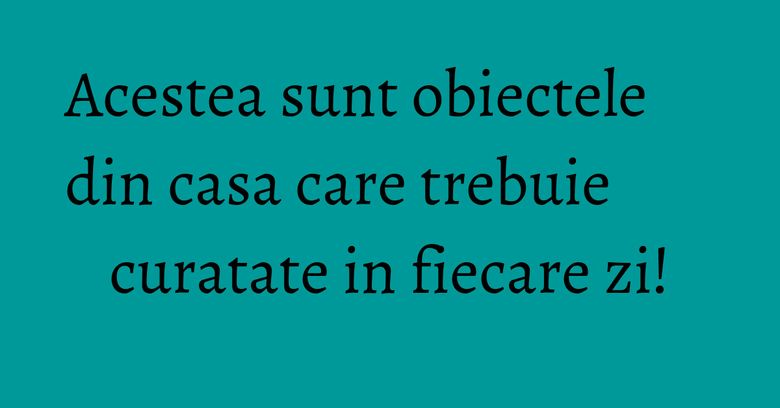 Acestea sunt obiectele din casa care trebuie curatate in fiecare zi! Acestea sunt obiectele din casa care trebuie curatate in fiecare zi!