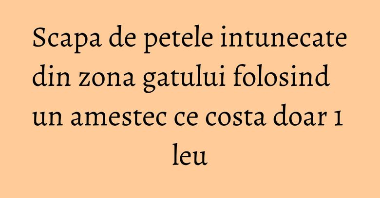 Scapa de petele intunecate din zona gatului folosind un amestec ce costa doar 1 leu Scapa de petele intunecate din zona gatului folosind un amestec ce costa doar 1 leu