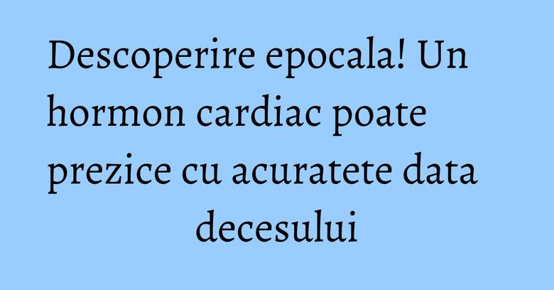 Descoperire epocala! Un hormon cardiac poate prezice cu acuratete data decesului Descoperire epocala! Un hormon cardiac poate prezice cu acuratete data decesului