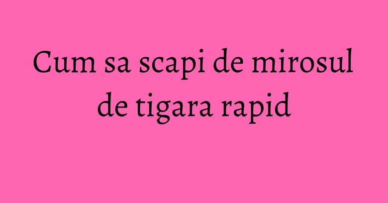 Cum sa scapi de mirosul de tigara rapid Cum sa scapi de mirosul de tigara rapid