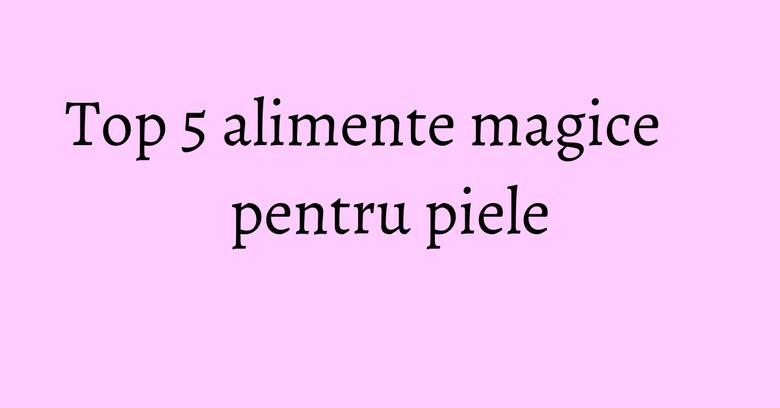 Top 5 alimente magice pentru piele Top 5 alimente magice pentru piele