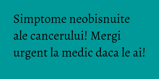 Simptome neobisnuite ale cancerului! Mergi urgent la medic daca le ai!