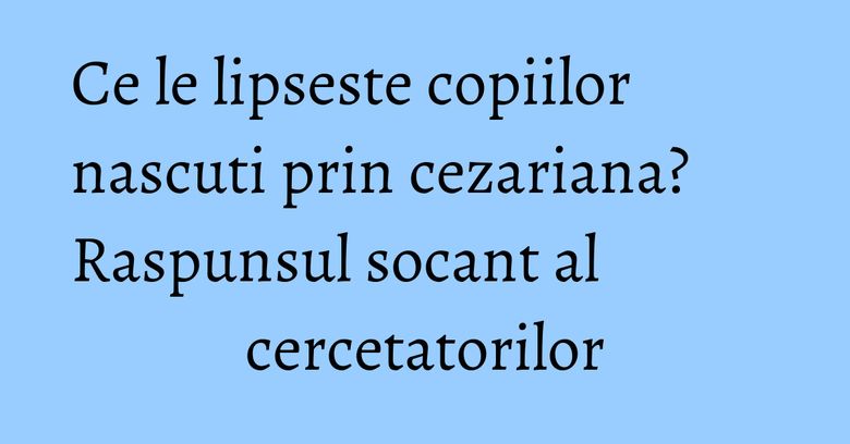 Ce le lipseste copiilor nascuti prin cezariana? Raspunsul socant al cercetatorilor