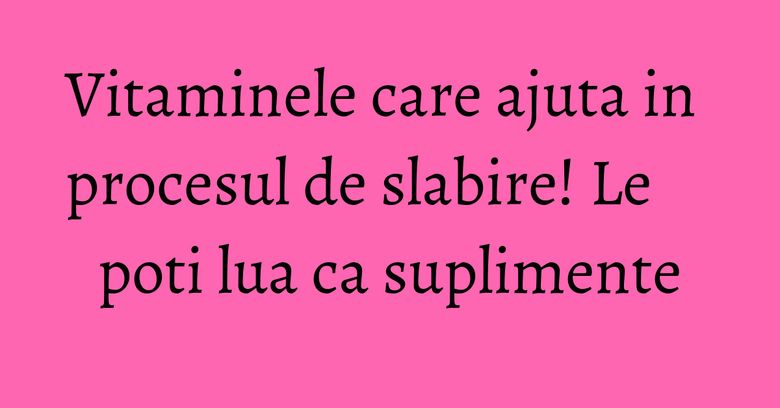 Vitaminele care ajuta in procesul de slabire! Le poti lua ca suplimente Vitaminele care ajuta in procesul de slabire! Le poti lua ca suplimente