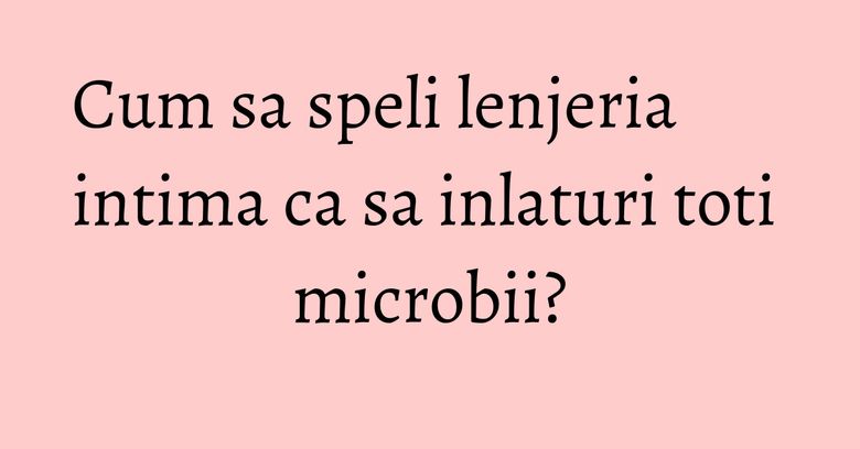 Cum sa speli lenjeria intima ca sa inlaturi toti microbii? Cum sa speli lenjeria intima ca sa inlaturi toti microbii?