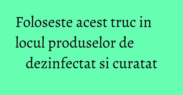 Foloseste acest truc in locul produselor de dezinfectat si curatat Foloseste acest truc in locul produselor de dezinfectat si curatat