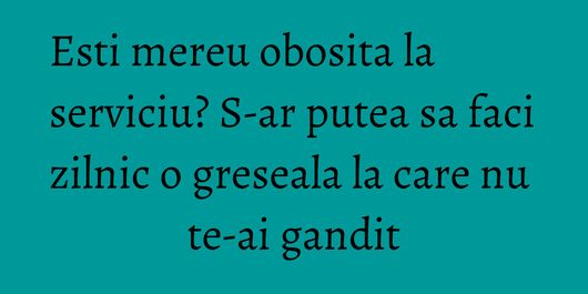 Esti mereu obosita la serviciu? S-ar putea sa faci zilnic o greseala la care nu te-ai gandit