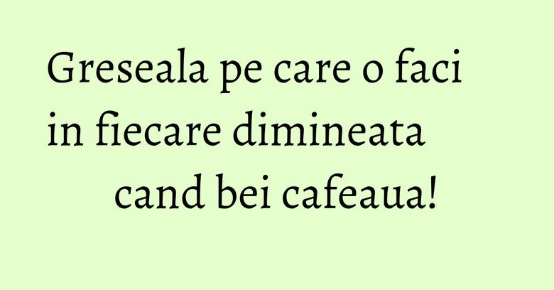 Greseala pe care o faci in fiecare dimineata cand bei cafeaua! Greseala pe care o faci in fiecare dimineata cand bei cafeaua!