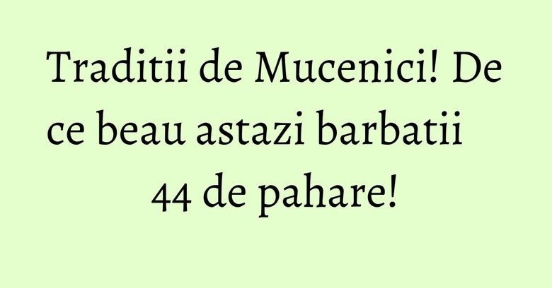 Traditii de Mucenici! De ce beau astazi barbatii 44 de pahare! Traditii de Mucenici! De ce beau astazi barbatii 44 de pahare!