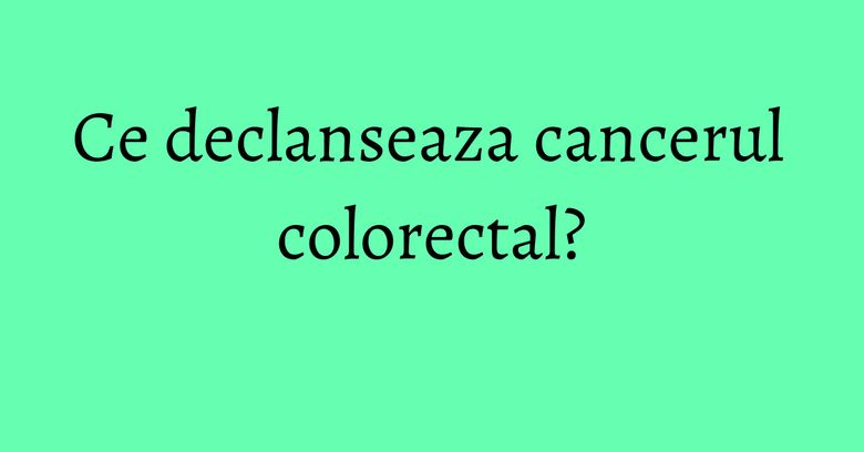 Ce declanseaza cancerul colorectal?