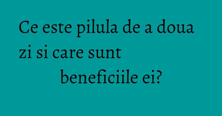 Ce este pilula de a doua zi si care sunt beneficiile ei? Ce este pilula de a doua zi si care sunt beneficiile ei?