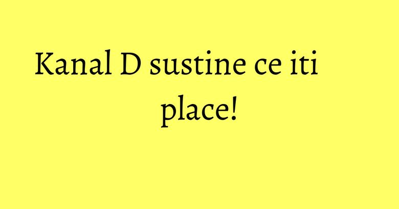 Kanal D sustine ce iti place!