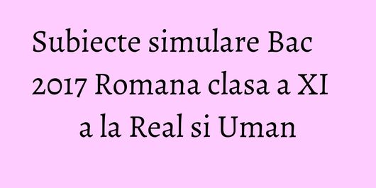 Subiecte simulare Bac 2017 Romana clasa a XI a la Real si Uman