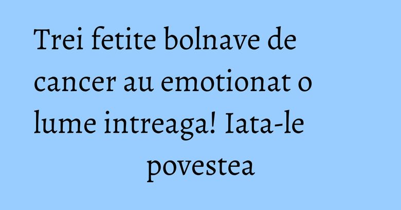 Trei fetite bolnave de cancer au emotionat o lume intreaga! Iata-le povestea Trei fetite bolnave de cancer au emotionat o lume intreaga! Iata-le povestea