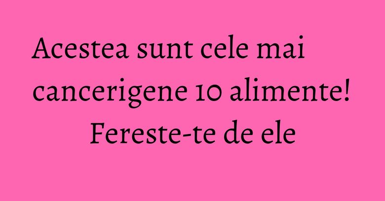 Acestea sunt cele mai cancerigene 10 alimente! Fereste-te de ele Acestea sunt cele mai cancerigene 10 alimente! Fereste-te de ele