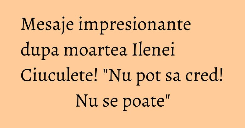 Mesaje impresionante dupa moartea Ilenei Ciuculete! 