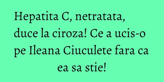 Hepatita C, netratata, duce la ciroza! Ce a ucis-o pe Ileana Ciuculete fara ca ea sa stie!