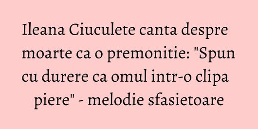Ileana Ciuculete canta despre moarte ca o premonitie: 