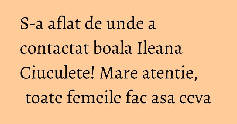 S-a aflat de unde a contactat boala Ileana Ciuculete! Mare atentie, toate femeile fac asa ceva S-a aflat de unde a contactat boala Ileana Ciuculete! Mare atentie, toate femeile fac asa ceva