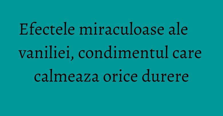 Efectele miraculoase ale vaniliei, condimentul care calmeaza orice durere