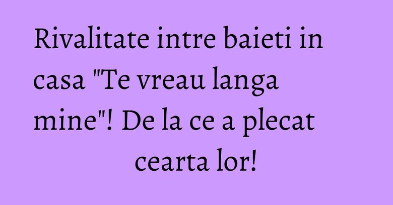 Rivalitate intre baieti in casa "Te vreau langa mine"! De la ce a plecat cearta lor! Rivalitate intre baieti in casa "Te vreau langa mine"! De la ce a plecat cearta lor!