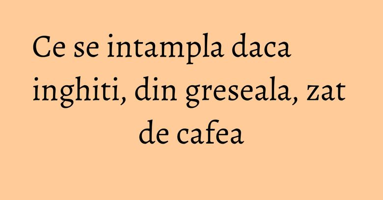 Ce se intampla daca inghiti, din greseala, zat de cafea