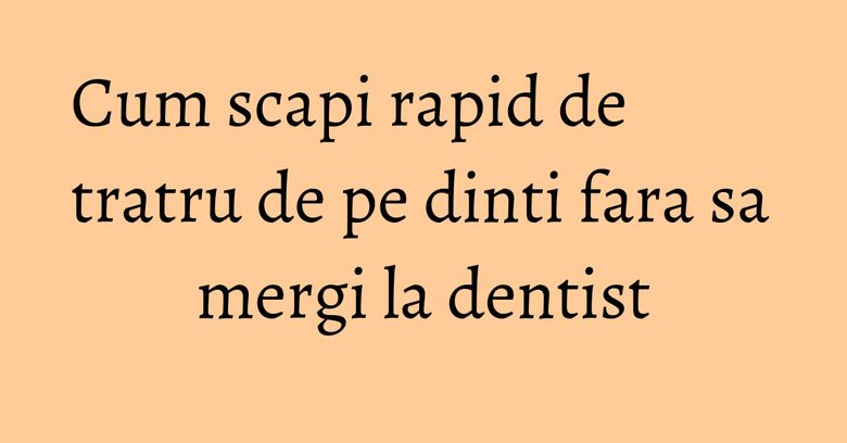Cum scapi rapid de tratru de pe dinti fara sa mergi la dentist Cum scapi rapid de tratru de pe dinti fara sa mergi la dentist