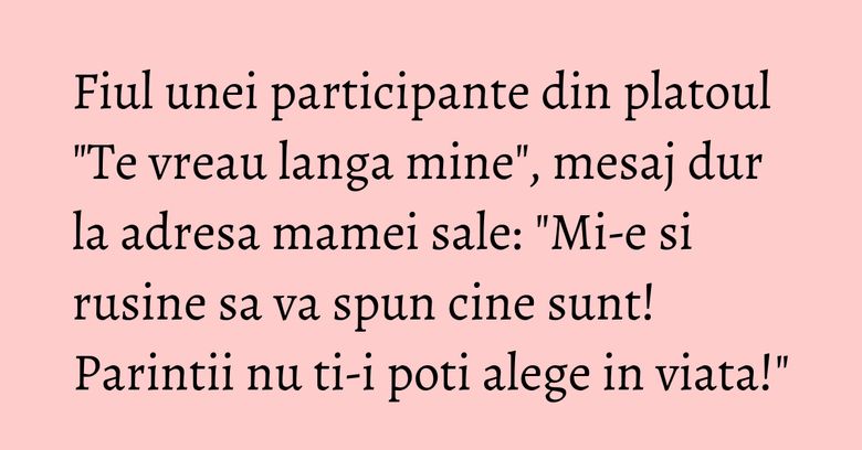 Fiul unei participante din platoul "Te vreau langa mine", mesaj dur la adresa mamei sale: "Mi-e si rusine sa va spun cine sunt! Parintii nu ti-i poti alege in viata!" Fiul unei participante din platoul "Te vreau langa mine", mesaj dur la adresa mamei sale: "Mi-e si rusine sa va spun cine sunt! Parintii nu ti-i poti alege in viata!"