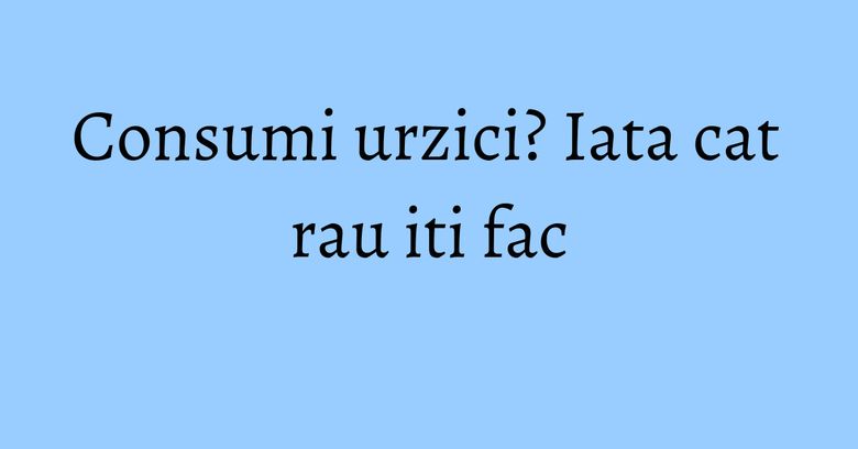 Consumi urzici? Iata cat rau iti fac Consumi urzici? Iata cat rau iti fac