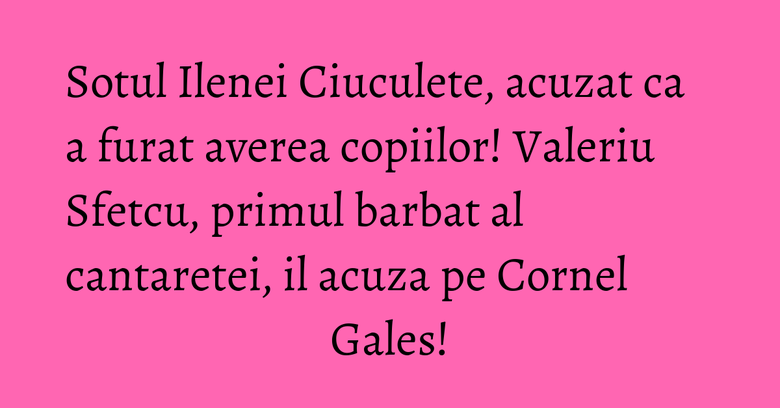 Sotul Ilenei Ciuculete, acuzat ca a furat averea copiilor! Valeriu Sfetcu, primul barbat al cantaretei, il acuza pe Cornel Gales! Sotul Ilenei Ciuculete, acuzat ca a furat averea copiilor! Valeriu Sfetcu, primul barbat al cantaretei, il acuza pe Cornel Gales!