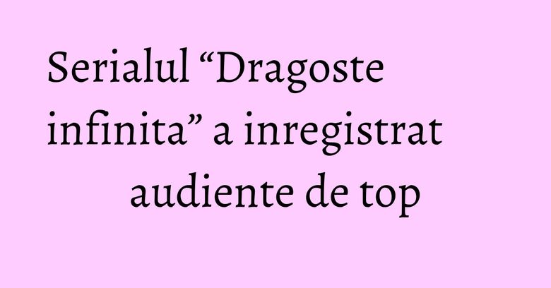Serialul “Dragoste infinita” a inregistrat audiente de top Serialul “Dragoste infinita” a inregistrat audiente de top