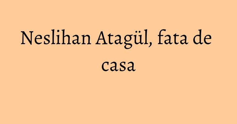 Neslihan Atagül, fata de casa