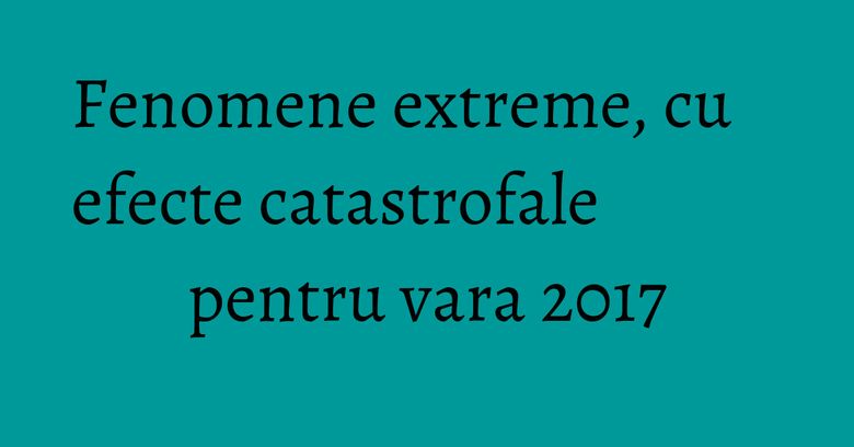 Fenomene extreme, cu efecte catastrofale pentru vara 2017 Fenomene extreme, cu efecte catastrofale pentru vara 2017