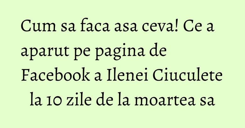 Cum sa faca asa ceva! Ce a aparut pe pagina de Facebook a Ilenei Ciuculete la 10 zile de la moartea sa