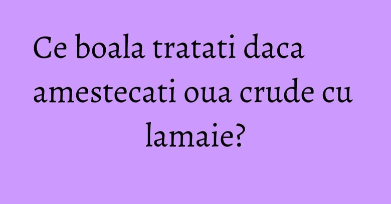 Ce boala tratati daca amestecati oua crude cu lamaie? Ce boala tratati daca amestecati oua crude cu lamaie?