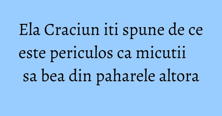 Ela Craciun iti spune de ce este periculos ca micutii sa bea din paharele altora Ela Craciun iti spune de ce este periculos ca micutii sa bea din paharele altora