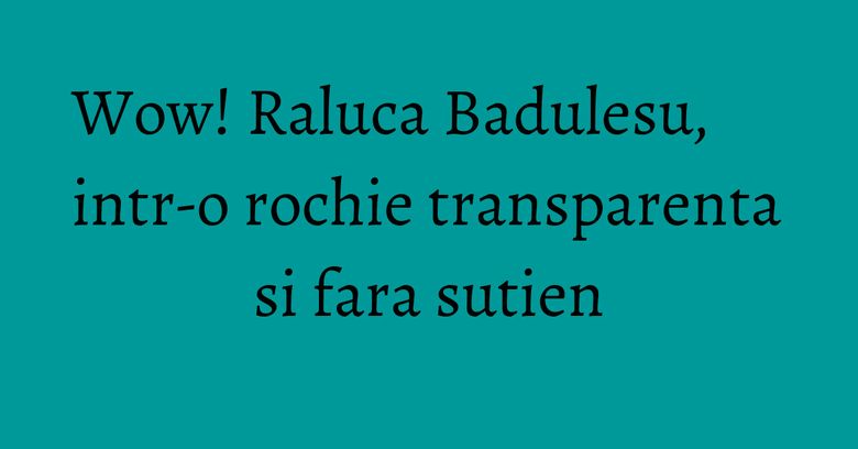 Wow! Raluca Badulesu, intr-o rochie transparenta si fara sutien Wow! Raluca Badulesu, intr-o rochie transparenta si fara sutien