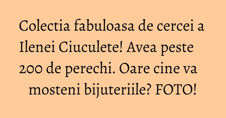Colectia fabuloasa de cercei a Ilenei Ciuculete! Avea peste 200 de perechi. Oare cine va mosteni bijuteriile? FOTO! Colectia fabuloasa de cercei a Ilenei Ciuculete! Avea peste 200 de perechi. Oare cine va mosteni bijuteriile? FOTO!