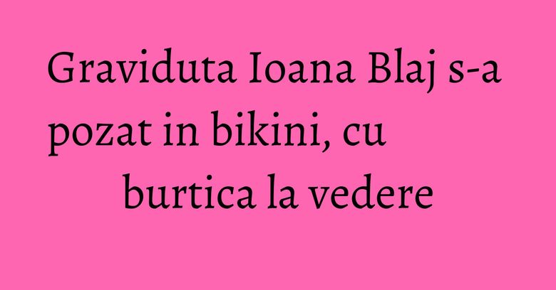 Graviduta Ioana Blaj s-a pozat in bikini, cu burtica la vedere Graviduta Ioana Blaj s-a pozat in bikini, cu burtica la vedere