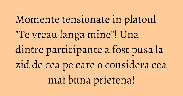Momente tensionate in platoul "Te vreau langa mine"! Una dintre participante a fost pusa la zid de cea pe care o considera cea mai buna prietena! Momente tensionate in platoul "Te vreau langa mine"! Una dintre participante a fost pusa la zid de cea pe care o considera cea mai buna prietena!