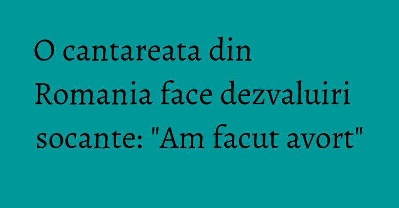 O cantareata din Romania face dezvaluiri socante: "Am facut avort"