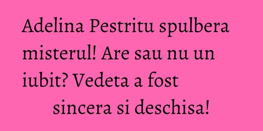 Adelina Pestritu spulbera misterul! Are sau nu un iubit? Vedeta a fost sincera si deschisa!